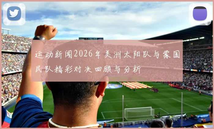 运动新闻2026年美洲太阳队与蒙国民队精彩对决回顾与分析