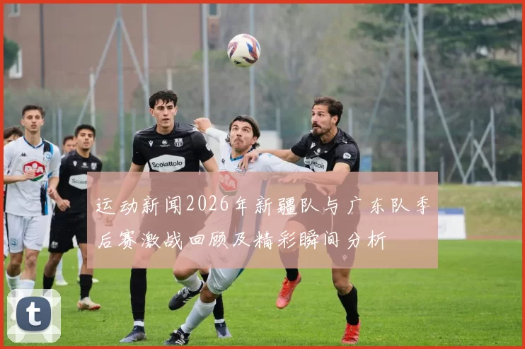 运动新闻2026年新疆队与广东队季后赛激战回顾及精彩瞬间分析