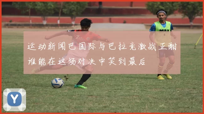运动新闻巴国际与巴拉竞激战正酣谁能在这场对决中笑到最后