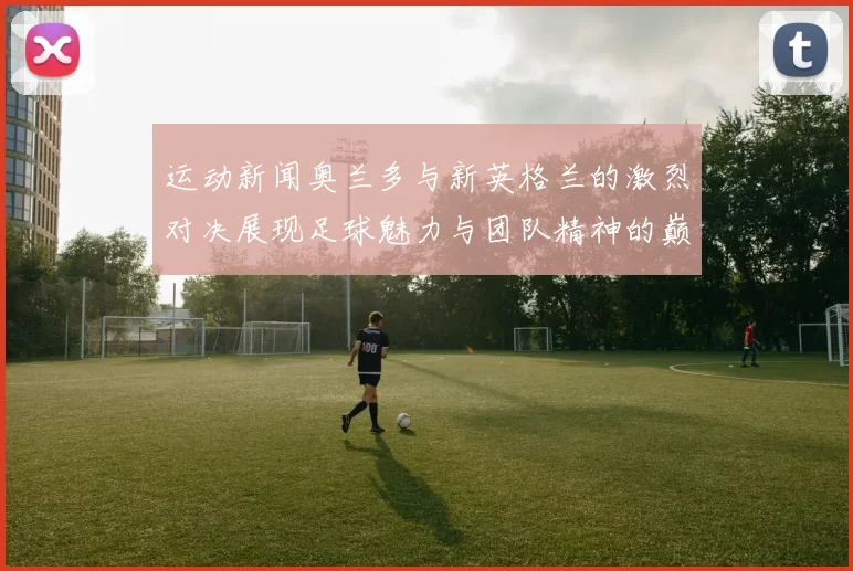 运动新闻奥兰多与新英格兰的激烈对决展现足球魅力与团队精神的巅峰较量