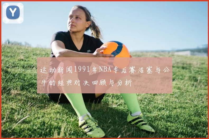 运动新闻1991年NBA季后赛活塞与公牛的经典对决回顾与分析