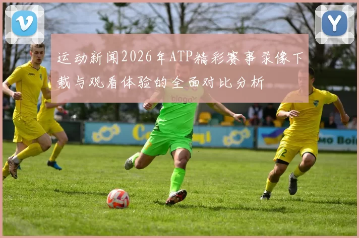 运动新闻2026年ATP精彩赛事录像下载与观看体验的全面对比分析
